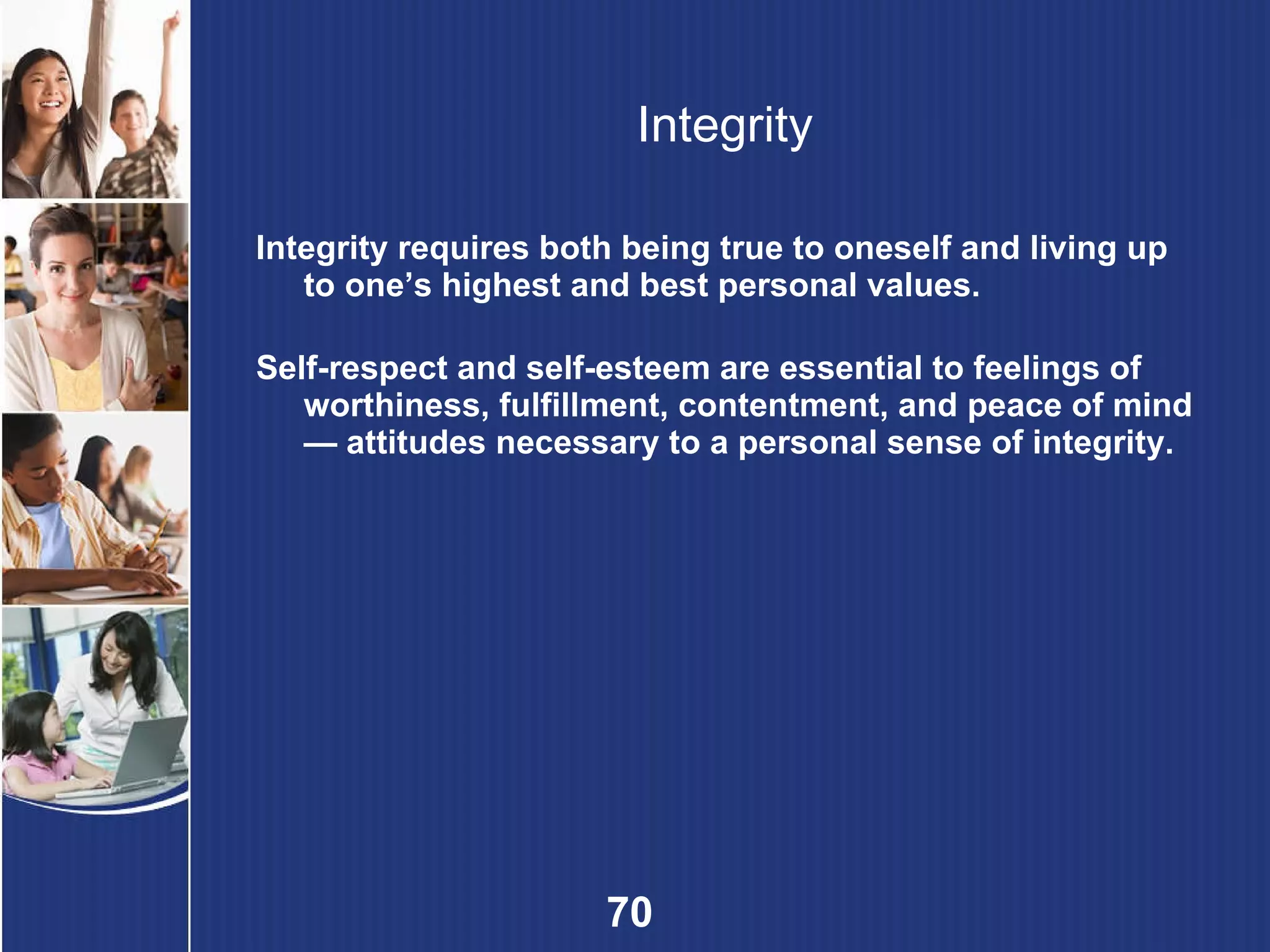 Integrity Integrity requires both being true to oneself and living up to one’s highest and best personal values. Self-respect and self-esteem are essential to feelings of worthiness, fulfillment, contentment, and peace of mind — attitudes necessary to a personal sense of integrity. 