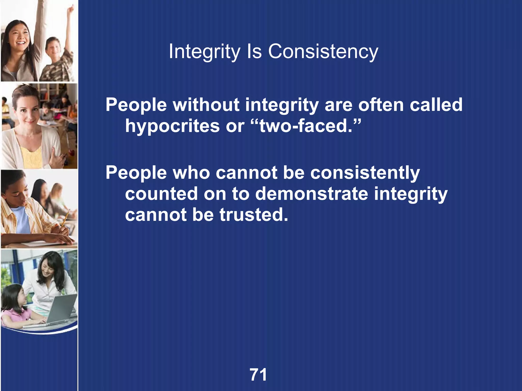 Integrity Is Consistency People without integrity are often called hypocrites or “two-faced.” People who cannot be consistently counted on to demonstrate integrity cannot be trusted. 