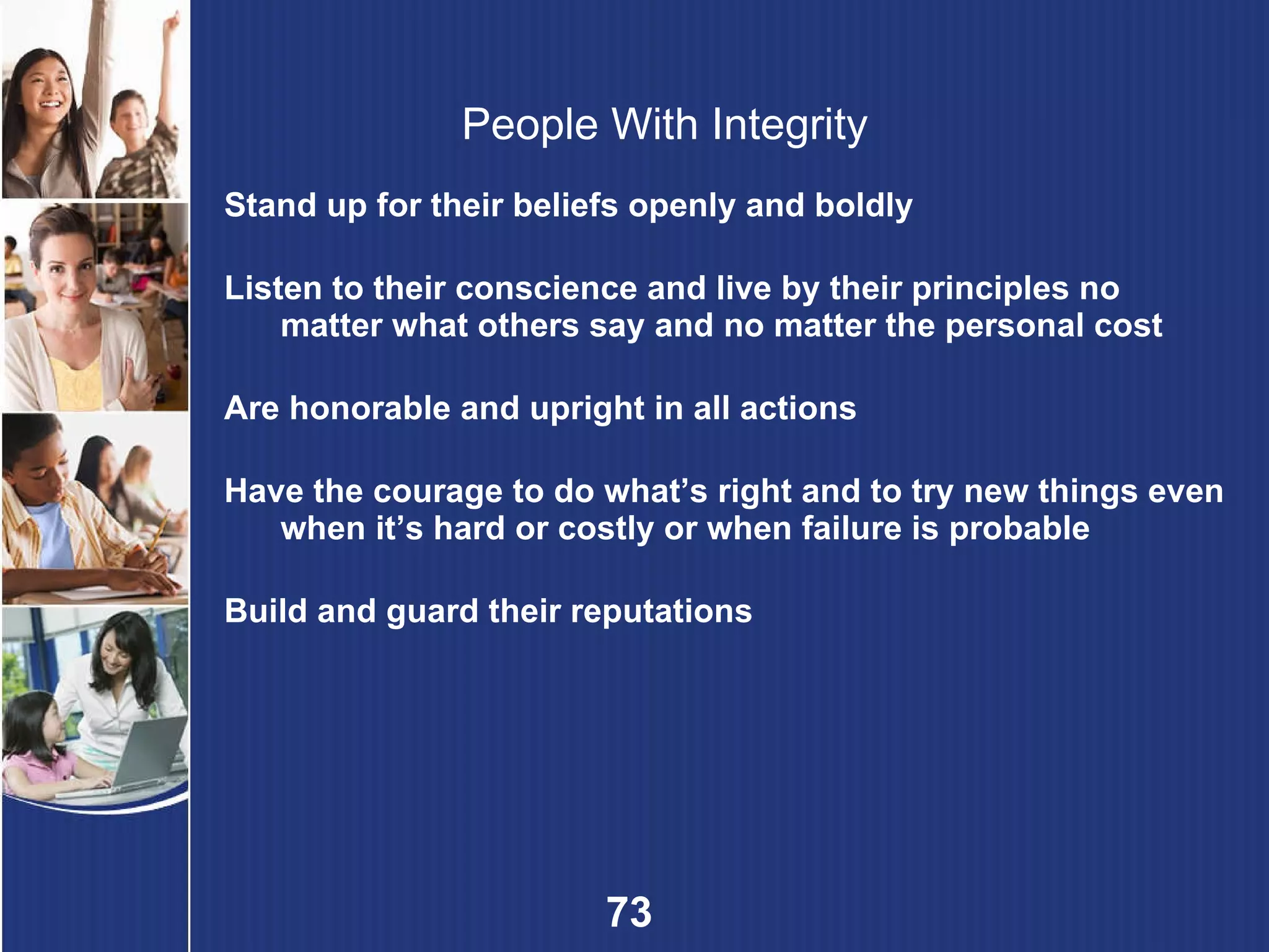 People With Integrity Stand up for their beliefs openly and boldly Listen to their conscience and live by their principles no matter what others say and no matter the personal cost Are honorable and upright in all actions Have the courage to do what’s right and to try new things even when it’s hard or costly or when failure is probable   Build and guard their reputations 