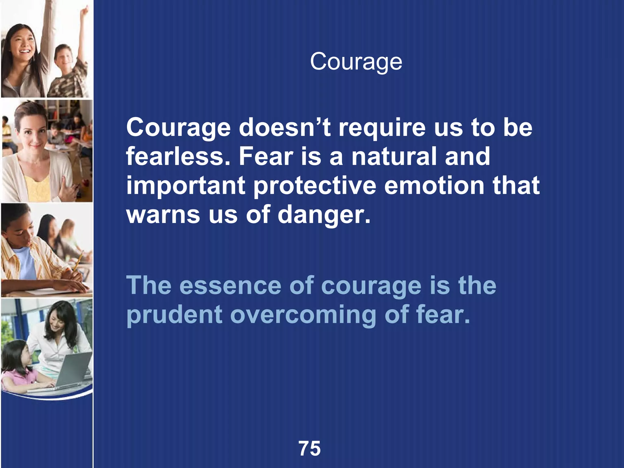 Courage Courage doesn’t require us to be fearless. Fear is a natural and important protective emotion that warns us of danger. The essence of courage is the prudent overcoming of fear. 