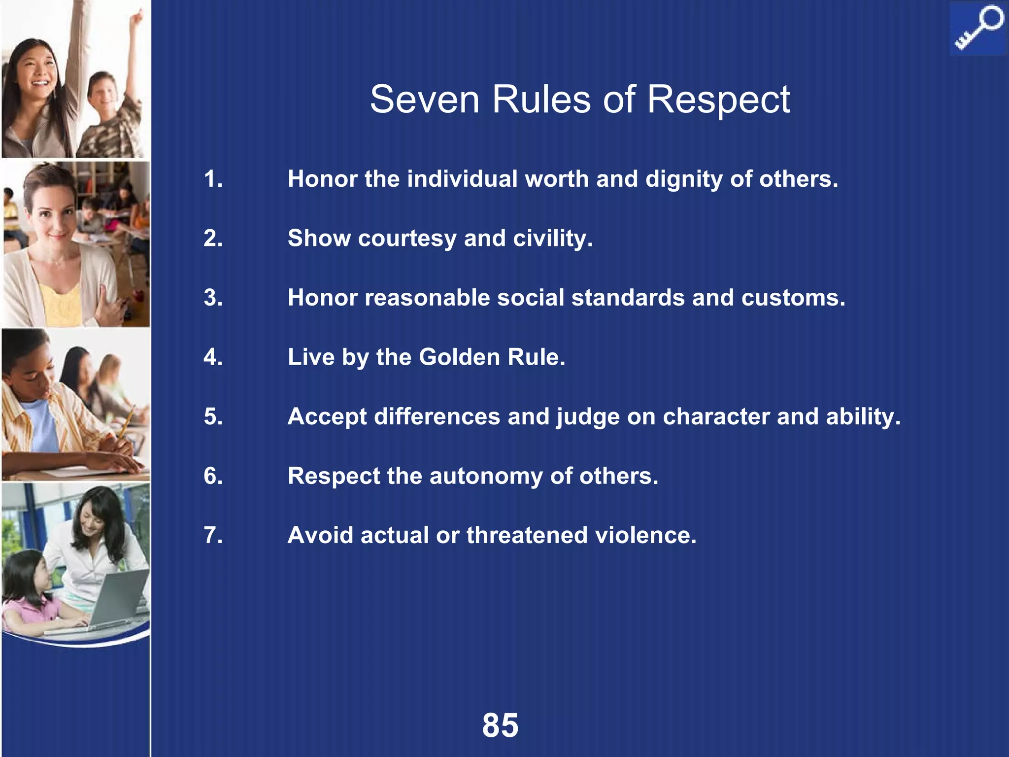 Seven Rules of Respect Honor the individual worth and dignity of others. Show courtesy and civility. Honor reasonable social standards and customs. Live by the Golden Rule. Accept differences and judge on character and ability. Respect the autonomy of others. Avoid actual or threatened violence. 