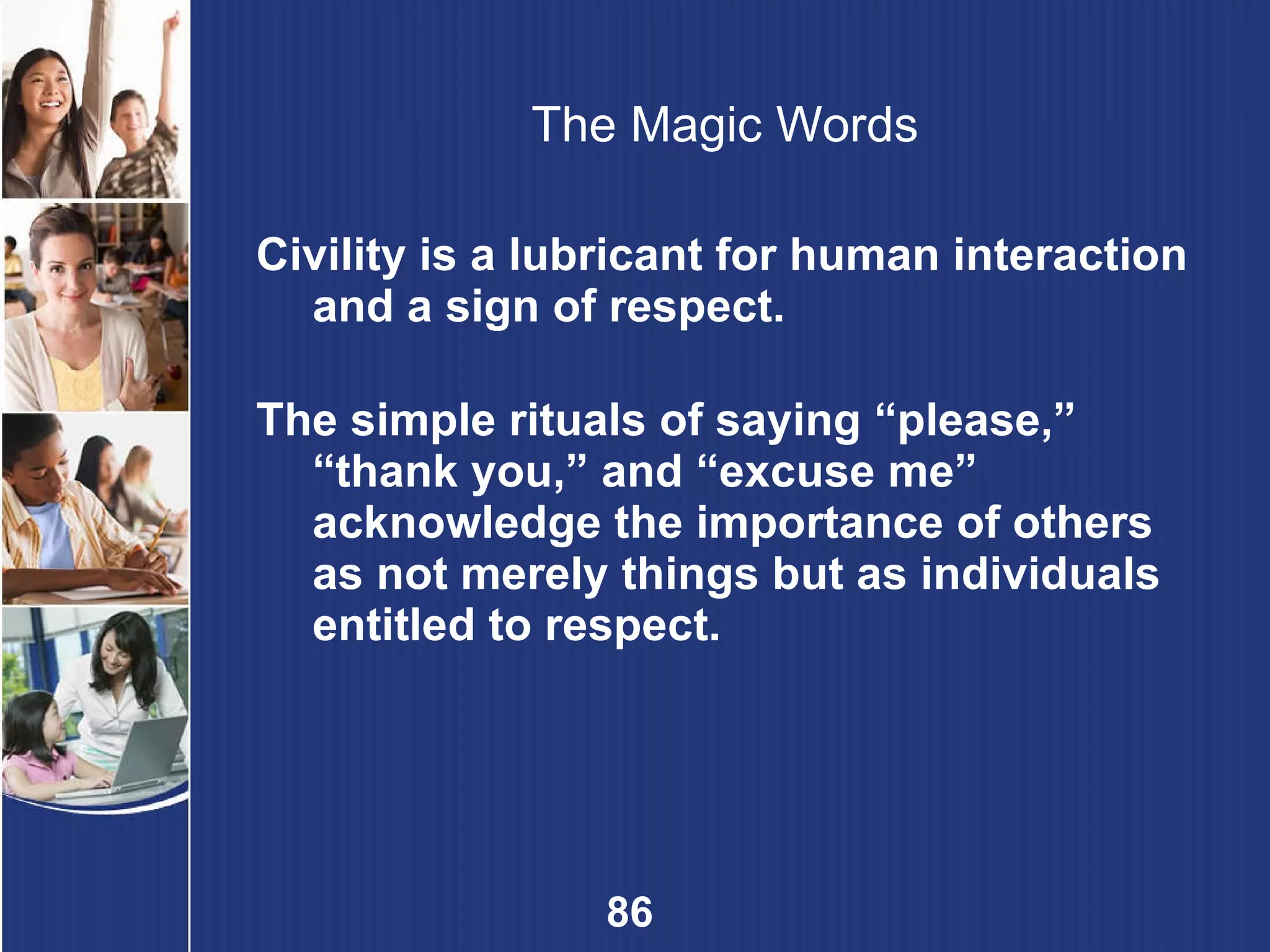 The Magic Words Civility is a lubricant for human interaction and a sign of respect. The simple rituals of saying “please,” “thank you,” and “excuse me” acknowledge the importance of others as not merely things but as individuals entitled to respect. 