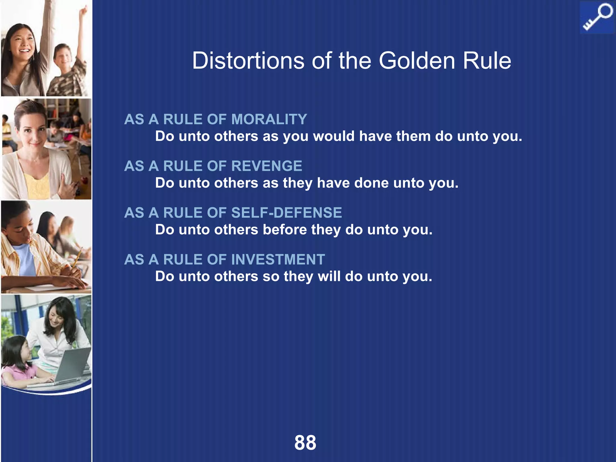Distortions of the Golden Rule AS A RULE OF MORALITY   Do unto others as you would have them do unto you. AS A RULE OF REVENGE Do unto others as they have done unto you. AS A RULE OF SELF-DEFENSE Do unto others before they do unto you. AS A RULE OF INVESTMENT Do unto others so they will do unto you. 