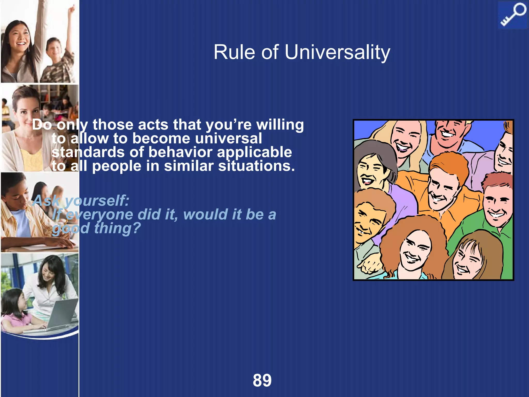 Rule of Universality Do only those acts that you’re willing to allow to become universal standards of behavior applicable to all people in similar situations. Ask yourself: If everyone did it, would it be a good thing? 