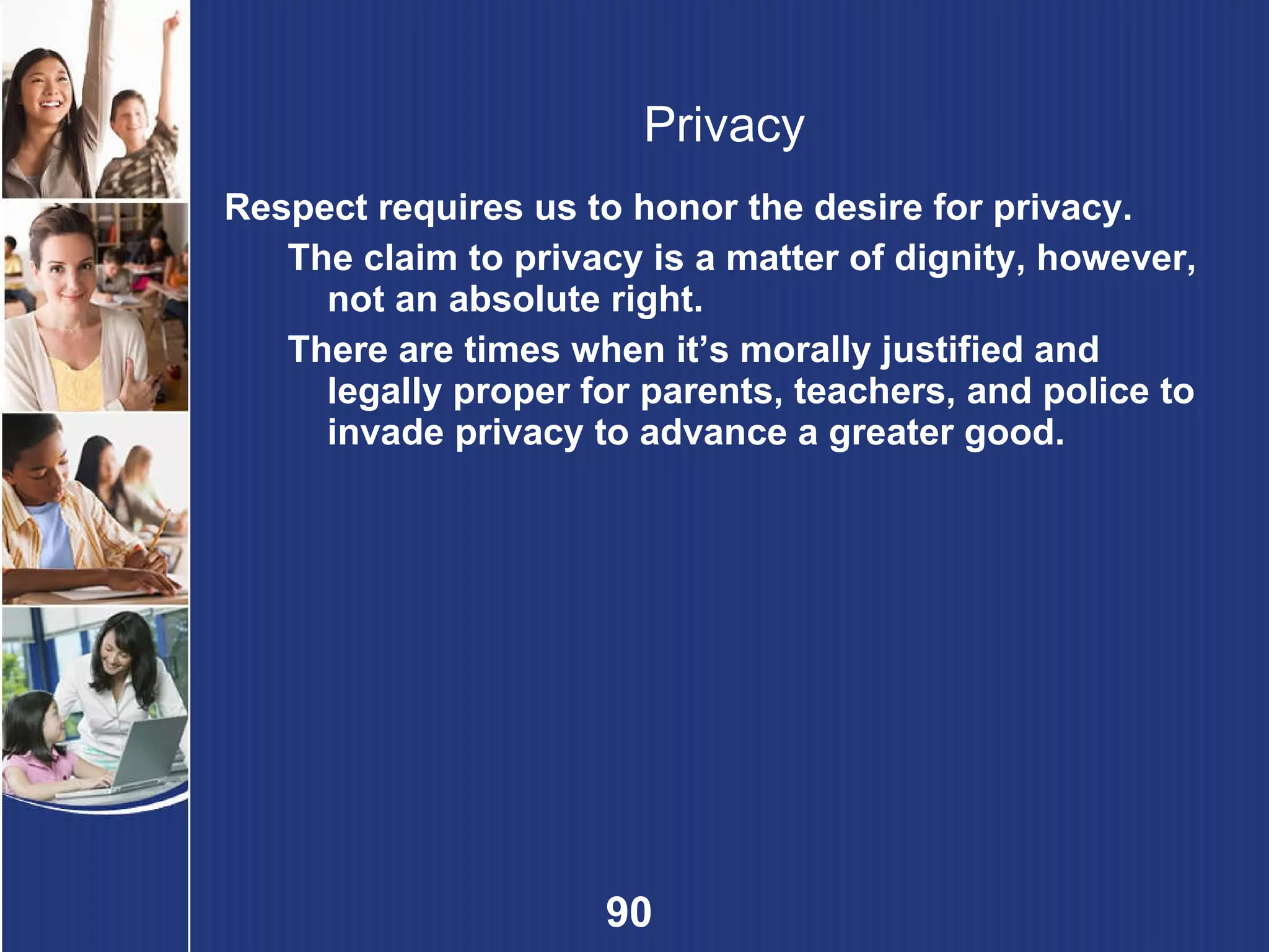Privacy Respect requires us to honor the desire for privacy. The claim to privacy is a matter of dignity, however, not an absolute right.  There are times when it’s morally justified and legally proper for parents, teachers, and police to invade privacy to advance a greater good. 