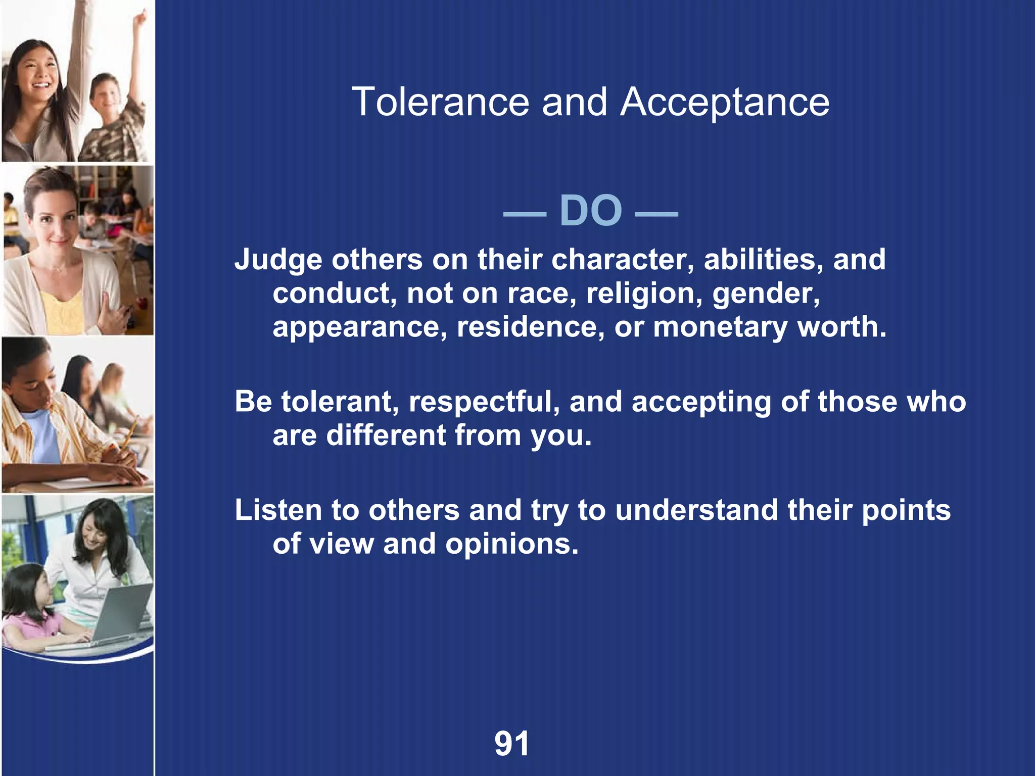 Tolerance and Acceptance —  DO — Judge others on their character, abilities, and conduct, not on race, religion, gender, appearance, residence, or monetary worth. Be tolerant, respectful, and accepting of those who are different from you. Listen to others and try to understand their points of view and opinions. 