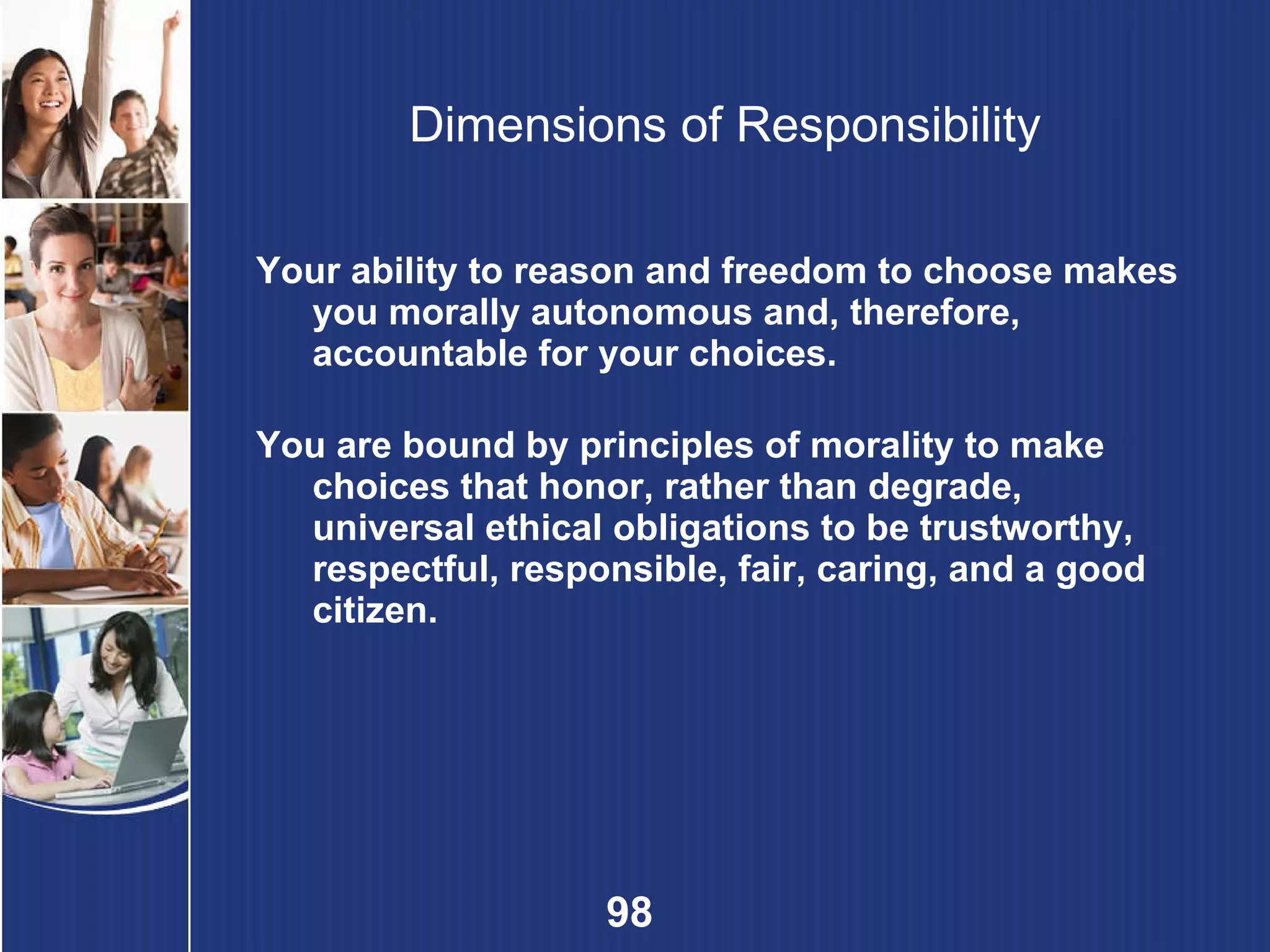 Dimensions of Responsibility Your ability to reason and freedom to choose makes you morally autonomous and, therefore, accountable for your choices. You are bound by principles of morality to make choices that honor, rather than degrade, universal ethical obligations to be trustworthy, respectful, responsible, fair, caring, and a good citizen. 