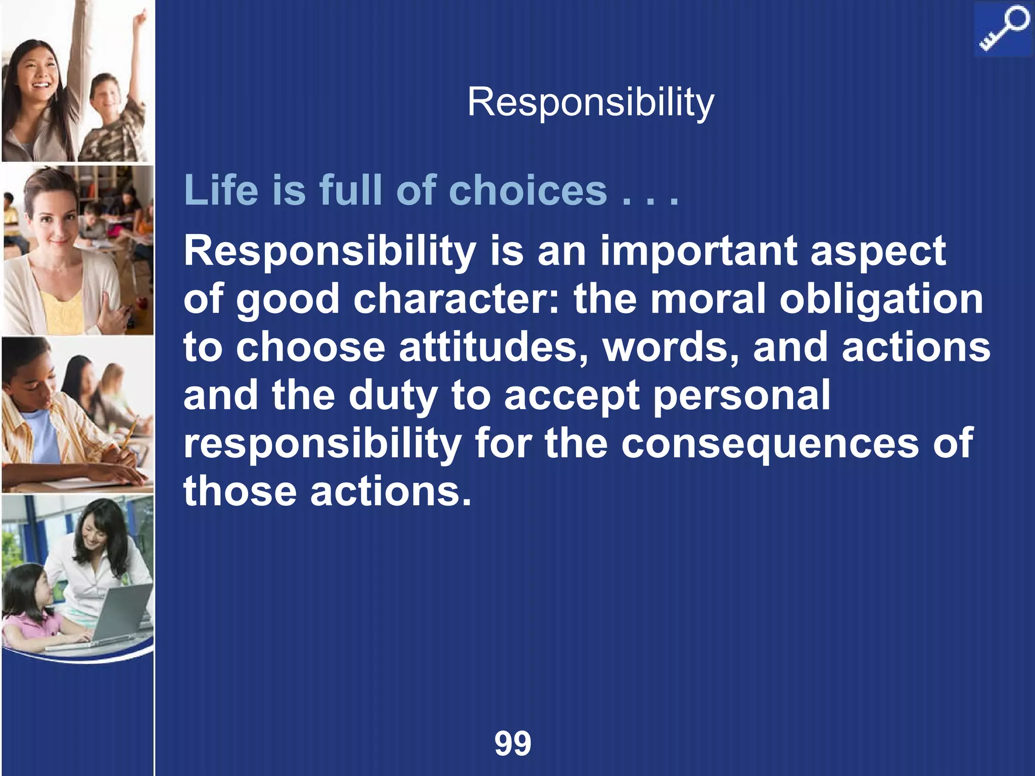 Responsibility Life is full of choices . . .   Responsibility is an important aspect of good character: the moral obligation to choose attitudes, words, and actions and the duty to accept personal responsibility for the consequences of those actions. 