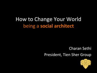 How to Change Your World
being a social architect
Charan Sethi
President, Tien Sher Group
 