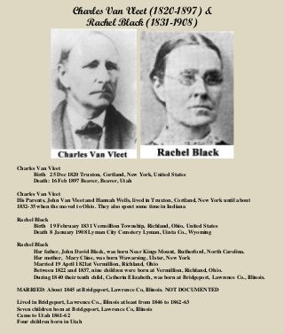 Charles Van Vleet (1820-1897) &
Rachel Black (1831-1908)
Charles Van Vleet
Birth 25 Dec 1820 Truxton, Cortland, New York, United States
Death: 16 Feb 1897 Beaver, Beaver, Utah
Charles Van Vleet
His Parents, John Van Vleet and Hannah Wells, lived in Truxton, Cortland, New York until about
1832-35 when the moved to Ohio. They also spent some time in Indiana
Rachel Black
Birth 19 February 1831 Vermillion Township, Richland, Ohio, United States
Death 8 January 1908 Lyman City Cemetery Lyman, Uinta Co., Wyoming
Rachel Black
Her father, John David Black, was born Near Kings Mount, Rutherford, North Carolina.
Her mother, Mary Cline, was born Wawarsing, Ulster, New York
Married 19 April 1821at Vermillion, Richland, Ohio
Between 1822 and 1837, nine children were born at Vermillion, Richland, Ohio.
During 1840 their tenth child, Catherin Elizabeth, was born at Bridgeport, Lawrence Co., Illinois.
MARRIED: About 1845 at Bridgeport, Lawrence Co, Illinois. NOT DOCUMENTED
Lived in Bridgeport, Lawrence Co., Illinois at least from 1846 to 1862-63
Seven children born at Bridgeport, Lawrence Co, Illinois
Came to Utah 1861-62
Four children born in Utah
 