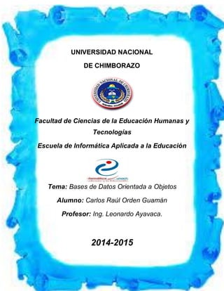 UNIVERSIDAD NACIONAL DE CHIMBORAZO
FACULTAD DE CIENCIAS DE LA EDUCACIÓN HUMANAS Y TECNOLOGÍAS
ESCUELA DE INFORMÁTICA APLICADA A LA EDUCACIÓN
UNIVERSIDAD NACIONAL
DE CHIMBORAZO
Facultad de Ciencias de la Educación Humanas y
Tecnologías
Escuela de Informática Aplicada a la Educación
Tema: Bases de Datos Orientada a Objetos
Alumno: Carlos Raúl Orden Guamán
Profesor: Ing. Leonardo Ayavaca.
2014-2015
 