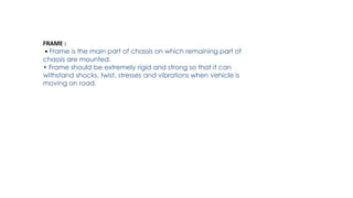 FRAME :
• Frame is the main part of chassis on which remaining part of
chassis are mounted.
• Frame should be extremely rigid and strong so that it can
withstand shocks, twist, stresses and vibrations when vehicle is
moving on road.
 