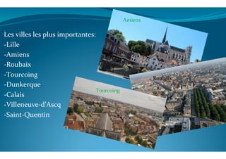  
	
  
Les	
  villes	
  les	
  plus	
  importantes:	
  
-­‐Lille	
  
-­‐Amiens	
  	
  	
  	
  
-­‐Roubaix	
  	
  
-­‐Tourcoing	
  
-­‐Dunkerque	
  
-­‐Calais	
  
-­‐Villeneuve-­‐d’Ascq	
  
-­‐Saint-­‐Quentin	
  
	
  
	
  
	
  
Amiens	
  	
  
Roubaix	
  	
  
Tourcoing	
  	
  
 