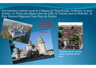  
	
  
Les	
  touristes	
  visitent	
  aussi	
  le	
  Château	
  de	
  Pierrefonds,	
  Gerberoy,	
  le	
  parc	
  
Astérix,	
  Le	
  Palais	
  des	
  Beaux-­‐Arts	
  de	
  Lille,	
  le	
  Tunnel	
  sous	
  la	
  Manche	
  ,	
  le	
  
Parc	
  Naturel	
  Régional	
  Oise-­‐Pays	
  de	
  France.	
  
	
  
	
  
	
  
	
  
	
  
	
  
	
  
	
  
	
  	
  
	
  
	
  
	
  
	
  	
  	
  
le Château de
Pierrefonds est
une imposante
forteresse
médiévale
Gerberoy est un superbe
village magnifiquement
fleuri
 