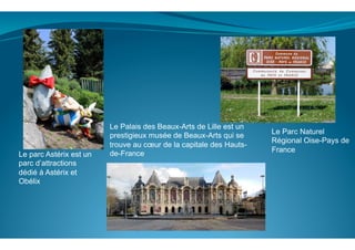  
	
  
	
  
Le parc Astérix est un
parc d’attractions
dédié à Astérix et
Obélix
Le Palais des Beaux-Arts de Lille est un
prestigieux musée de Beaux-Arts qui se
trouve au cœur de la capitale des Hauts-
de-France
Le Parc Naturel
Régional Oise-Pays de
France
 