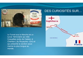  
	
  
	
  
Le Tunnel sous la Manche est un
tunnel ferroviaire qui relie
Coquelles (près de Calais), à
Cheriton ( au Royaume –Uni) et
qui présente la section sous-
marine la plus longue au
monde.
DES	
  CURIOSITÉS SUR…
 