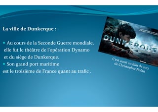  
	
  
La	
  ville	
  de	
  Dunkerque	
  :	
  
	
  
!  Au	
  cours	
  de	
  la	
  Seconde	
  Guerre	
  mondiale,	
  
	
  elle	
  fut	
  le	
  théâtre	
  de	
  l'opération	
  Dynamo	
  	
  
	
  et	
  du	
  siège	
  de	
  Dunkerque.	
  
!  Son	
  grand	
  port	
  maritime	
  	
  
est	
  le	
  troisième	
  de	
  France	
  quant	
  au	
  traﬁc	
  .	
  
	
  
C’est	
  aussi	
  un	
  ﬁlm	
  de	
  2017	
  	
  
de	
  Christopher	
  Nolan	
  	
  
 
