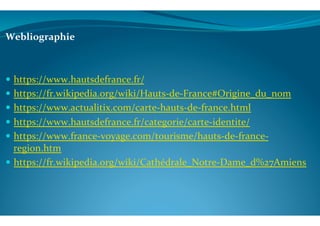 Webliographie	
  
	
  
!  https://www.hautsdefrance.fr/	
  
!  https://fr.wikipedia.org/wiki/Hauts-­‐de-­‐France#Origine_du_nom	
  
!  https://www.actualitix.com/carte-­‐hauts-­‐de-­‐france.html	
  
!  https://www.hautsdefrance.fr/categorie/carte-­‐identite/	
  
!  https://www.france-­‐voyage.com/tourisme/hauts-­‐de-­‐france-­‐
region.htm	
  
!  https://fr.wikipedia.org/wiki/Cathédrale_Notre-­‐Dame_d%27Amiens	
  
	
  
	
  
 