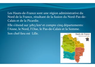 Les	
  Hauts-­‐de-­‐France	
  sont	
  une	
  région	
  administrative	
  du	
  
Nord	
  de	
  la	
  France,	
  résultant	
  de	
  la	
  fusion	
  du	
  Nord-­‐Pas-­‐de-­‐
Calais	
  et	
  de	
  la	
  Picardie.	
  
Elle	
  s’étend	
  sur	
  31813	
  km2	
  et	
  compte	
  cinq	
  départements:	
  
l’Aisne,	
  le	
  Nord,	
  l’Oise,	
  le	
  Pas-­‐de-­‐Calais	
  et	
  la	
  Somme.	
  
Son	
  chef-­‐lieu	
  est	
  	
  Lille.	
  
	
  
	
  
 