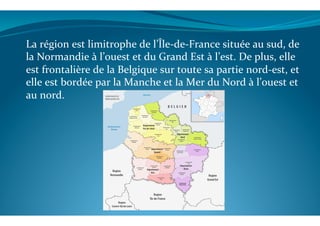 La	
  région	
  est	
  limitrophe	
  de	
  l’Île-­‐de-­‐France	
  située	
  au	
  sud,	
  de	
  
la	
  Normandie	
  à	
  l’ouest	
  et	
  du	
  Grand	
  Est	
  à	
  l’est.	
  De	
  plus,	
  elle	
  
est	
  frontalière	
  de	
  la	
  Belgique	
  sur	
  toute	
  sa	
  partie	
  nord-­‐est,	
  et	
  
elle	
  est	
  bordée	
  par	
  la	
  Manche	
  et	
  la	
  Mer	
  du	
  Nord	
  à	
  l’ouest	
  et	
  
au	
  nord.	
  
	
  
 