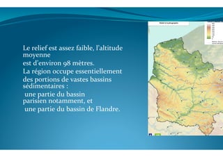  
Le	
  relief	
  est	
  assez	
  faible,	
  l’altitude	
  
moyenne	
  	
  
est	
  d’environ	
  98	
  mètres.	
  	
  
La	
  région	
  occupe	
  essentiellement	
  	
  
des	
  portions	
  de	
  vastes	
  bassins	
  
sédimentaires	
  :	
  
	
  une	
  partie	
  du	
  bassin	
  
parisien	
  notamment,	
  et	
  
	
  une	
  partie	
  du	
  bassin	
  de	
  Flandre.	
  	
  
	
  
 