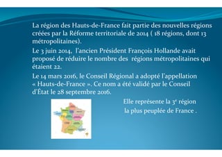 La	
  région	
  des	
  Hauts-­‐de-­‐France	
  fait	
  partie	
  des	
  nouvelles	
  régions	
  
créées	
  par	
  la	
  Réforme	
  territoriale	
  de	
  2014	
  (	
  18	
  régions,	
  dont	
  13	
  	
  
métropolitaines).	
  
Le	
  3	
  juin	
  2014,	
  	
  l’ancien	
  Président	
  François	
  Hollande	
  avait	
  
proposé	
  de	
  réduire	
  le	
  nombre	
  des	
  	
  régions	
  métropolitaines	
  qui	
  
étaient	
  22.	
  
Le	
  14	
  mars	
  2016,	
  le	
  Conseil	
  Régional	
  a	
  adopté	
  l’appellation	
  
«	
  Hauts-­‐de-­‐France	
  ».	
  Ce	
  nom	
  a	
  été	
  validé	
  par	
  le	
  Conseil	
  
d'État	
  le	
  28	
  septembre	
  2016.	
  
	
  	
  	
  	
  	
  	
  	
  	
  	
  	
  	
  	
  	
  	
  	
  	
  	
  	
  	
  	
  	
  	
  	
  	
  	
  	
  	
  	
  	
  	
  	
  	
  	
  	
  	
  	
  	
  	
  	
  	
  	
  	
  	
  	
  	
  	
  	
  	
  	
  	
  	
  	
  	
  	
  	
  Elle	
  représente	
  la	
  3e	
  région	
  	
  
	
  	
  	
  	
  	
  	
  	
  	
  	
  	
  	
  	
  	
  	
  	
  	
  	
  	
  	
  	
  	
  	
  	
  	
  	
  	
  	
  	
  	
  	
  	
  	
  	
  	
  	
  	
  	
  	
  	
  	
  	
  	
  	
  	
  	
  	
  	
  	
  	
  	
  	
  	
  	
  	
  	
  	
  	
  	
  la	
  plus	
  peuplée	
  de	
  France	
  .	
  
	
  
	
  
 