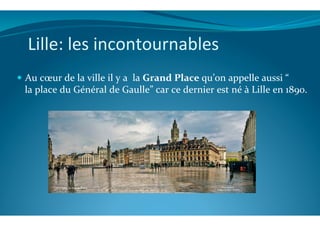 Lille:	
  les	
  incontournables	
  
!  Au	
  cœur	
  de	
  la	
  ville	
  il	
  y	
  a	
  	
  la	
  Grand	
  Place	
  qu’on	
  appelle	
  aussi	
  “	
  
la	
  place	
  du	
  Général	
  de	
  Gaulle”	
  car	
  ce	
  dernier	
  est	
  né	
  à	
  Lille	
  en	
  1890.	
  
 