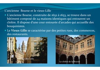 L’ancienne	
  	
  Bourse	
  et	
  le	
  vieux-­‐Lille	
  
!  L’ancienne	
  Bourse,	
  construite	
  de	
  1652	
  à	
  1653,	
  se	
  trouve	
  dans	
  un	
  
bâtiment	
  composé	
  de	
  24	
  maisons	
  identiques	
  qui	
  entourent	
  un	
  
cloître.	
  Il	
  dispose	
  d’une	
  cour	
  entourée	
  d’arcades	
  qui	
  accueille	
  des	
  
bouquinistes.	
  
!  Le	
  Vieux-­‐Lille	
  se	
  caractérise	
  par	
  des	
  petites	
  rues,	
  des	
  commerces,	
  
des	
  restaurants.	
  	
  
Le	
  cloître	
  de	
  la	
  Bourse	
  
Le	
  vieux	
  Lille	
  
 