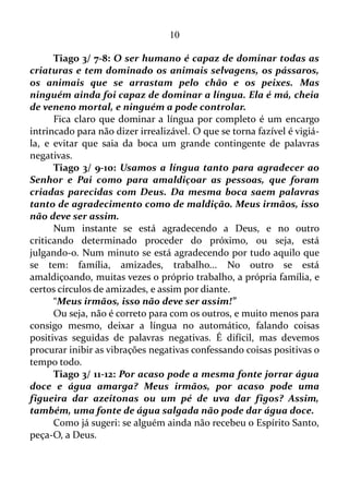 10
ambiente tomado pelo baixo-astral.
No que diz respeito aos mecanismos que estimulam a vibração
positiva, podemos citar um filme que tenha um roteiro capaz de induzir-
nos ao bem e à virtude, um livro, e até mesmo pessoas. Determinadas
pessoas têm uma boa vibração, e basta somente aproximar-se delas para
recebermos esta boa vibração.
PRONTO PARA OUVIR, TARDIO EM FALAR
Tiago 1/ 19: Lembrem-se disto, meus queridos irmãos: cada um
esteja pronto para ouvir, mas demore em falar e ficar com raiva.
Estar preparado para ouvir é estar apto para segregar a vibração
negativa, e enviar para mente o arquétipo que será usado para dar forma
aos pensamentos positivos.
1 Tessalonicenses 5/ 21-22: Examinem tudo, fiquem com o que é
bom e evitem todo tipo de mal.
Se alguém desenvolver a habilidade para reter aquilo que é
positivo, e evitar o conjunto de coisas negativas, certamente alcançará
bem estar independente das circunstâncias.
Filipenses 4/ 8: Por último, meus irmãos, encham a mente de
vocês com tudo o que é bom e merece elogios, isto é, tudo o que é
verdadeiro, digno, correto, puro, agradável e decente.
Enchendo a mente com estas coisas descritas pelo apóstolo Paulo,
certamente se terá uma linha de pensamentos vibrando positivamente,
transmitindo bons fluidos a si mesmo, assim como a todos a sua volta.
 