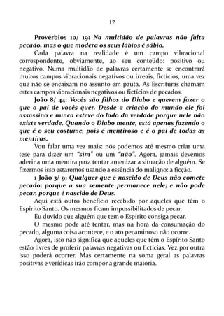 12
procuram acham; e a porta será aberta para quem bate.
Por acaso algum de vocês será capaz de dar uma cobra ao seu
filho, quando ele pede um peixe?
Ou, se o filho pedir um ovo, vai lhe dar um escorpião?
Vocês, mesmo sendo maus, sabem dar coisas boas aos seus
filhos. Quanto mais o Pai, que está no céu, dará o Espírito Santo aos
que lhe pedirem!
Calma! Não precisa pressa!
Tiago 1/ 6: Porém peçam com fé e não duvidem de modo
nenhum, pois quem duvida é como as ondas do mar, que o vento leva
de um lado para o outro.
É preciso pedir a Deus o Espírito Santo com fé.
Hebreus 11/ 1: Ora, a fé é o firme fundamento das coisas que se
esperam, e a prova das coisas que se não veem.
E como se adquiri a fé?
Romanos 10/ 17: De sorte que a fé é pelo ouvir, e o ouvir pela
palavra de Deus.
Ou seja, quando se está lendo a Bíblia, ou um texto formatado de
acordo com a Bíblia é que a fé vem.
Talvez a fé já tenha surgido em você lendo este texto.
Se este for o caso então peça o Espírito Santo a Deus, agora, neste
momento.
 
