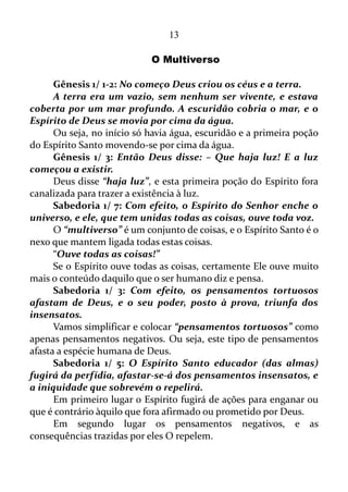 13
O CONTROLE SOBRE AS SITUAÇÕES
O ser humano gosta de ter em suas mãos o controle das situações,
e por isso se sente completamente deslocado quando o controle de sua
vida passa para as mãos do Senhor.
Gálatas 5/ 22: Mas o fruto do Espírito é: amor, gozo, paz,
longanimidade, benignidade, bondade, fé, mansidão, temperança.
Nós precisamos empregar força ou outros mecanismos para
adquirirmos amor, gozo, paz, longanimidade, benignidade, bondade, fé,
mansidão e domínio próprio?
Não! É o Espírito Santo que produz estas virtudes.
Isso não é maravilhoso?
Nós já conferimos que em posse do domínio próprio podemos
controlar os pensamentos.
Quando a mente não mais está no automático, ou seja, se tem
controle sobre ela, é possível alinhá-la com os frutos do Espírito, e
assim torna-se praticável a função de um emissor de vibração positiva,
assim como um receptor desta mesma vibração vinda de outros que
também estão na mesma frequência, isto é, também têm os frutos do
Espírito. Ocorre uma forte ligação entre estes semelhantes.
O VERBO
Nós já estamos numa dimensão onde devemos ter o maior cuidado
com as palavras. Pois elas agora são poderosas.
Gênesis 1/ 1-3: No começo Deus criou os céus e a terra.
A terra era um vazio, sem nenhum ser vivente, e estava coberta
por um mar profundo. A escuridão cobria o mar, e o Espírito de Deus
se movia por cima da água.
Então Deus disse: – Que haja luz! E a luz começou a existir.
Em todo o capítulo 1 de Gênesis, nos encontramos o Senhor
criando todas as coisas existentes no universo por meio da palavra.
Salmo 33/ 6: Pela palavra do Senhor foram feitos os próprios
céus...
 