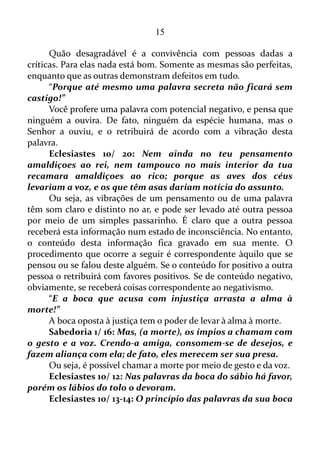 15
Se alguém é comedido no que diz, ou seja, procura proferir coisas
negativas o mínimo possível este alguém tem a capacidade de controlar
todo o seu corpo por meio da palavra.
Tiago 3/ 3-5: Até na boca dos cavalos colocamos um freio para
que nos obedeçam e assim fazemos com que vão aonde queremos.
Pensem no navio: grande como é, empurrado por ventos fortes, ele é
guiado por um pequeno leme e vai aonde o piloto quer. É isto o que
acontece com a língua: mesmo pequena, ela se gaba de grandes
coisas. Vejam como uma grande floresta pode ser incendiada por uma
pequena chama!
Tiago deixa bem claro que não podemos deixar a língua no
automático. Temos que de contínuo vigiá-la.
Tiago 3/ 6: A língua também é um fogo; como mundo de
iniquidade, a língua está posta entre os nossos membros, e contamina
todo o corpo, e inflama o curso da natureza, e é inflamada pelo
inferno.
As palavras que saem da boca de uma pessoa têm o poder de
debilitar o seu corpo, assim como deixá-lo em estado de enfermo, e
Tiago vai além: afirma que as palavras são capazes de por fogo no curso
da natureza humana, e ainda acrescenta que a língua é inflamada pelo
inferno!
Tiago 3/ 7-8: O ser humano é capaz de dominar todas as
criaturas e tem dominado os animais selvagens, os pássaros, os
animais que se arrastam pelo chão e os peixes. Mas ninguém ainda
foi capaz de dominar a língua. Ela é má, cheia de veneno mortal, e
ninguém a pode controlar.
Fica claro que dominar a língua por completo é um encargo
intrincado para não dizer irrealizável. O que se torna fazível é vigiá-la, e
evitar que saia da boca um grande contingente de palavras negativas.
Tiago 3/ 9-10: Usamos a língua tanto para agradecer ao Senhor
e Pai como para amaldiçoar as pessoas, que foram criadas parecidas
com Deus. Da mesma boca saem palavras tanto de agradecimento
como de maldição. Meus irmãos, isso não deve ser assim.
Num instante se está agradecendo a Deus, e no outro criticando
determinado proceder do próximo, ou seja, está julgando-o. Num
 