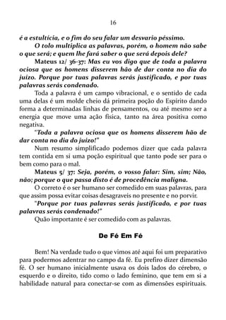 16
minuto se está agradecendo por tudo aquilo que se tem: família,
amizades, trabalho... No outro se está amaldiçoando, muitas vezes o
próprio trabalho, a própria família, e certos círculos de amizades, e
assim por diante.
“Meus irmãos, isso não deve ser assim!”
Ou seja, não é correto para com os outros, e muito menos para
consigo mesmo, deixar a língua no automático, falando coisas positivas
seguidas de palavras negativas. É difícil, mas devemos procurar inibir as
vibrações negativas confessando coisas positivas o tempo todo.
Tiago 3/ 11-12: Por acaso pode a mesma fonte jorrar água doce
e água amarga? Meus irmãos, por acaso pode uma figueira dar
azeitonas ou um pé de uva dar figos? Assim, também, uma fonte de
água salgada não pode dar água doce.
Como já sugeri: se alguém ainda não recebeu o Espírito Santo,
peça-O, a Deus.
Tito 3/ 4-5: Porém, quando Deus, o nosso Salvador, mostrou a
sua bondade e o seu amor por todos, ele nos salvou porque teve
compaixão de nós, e não porque nós tivéssemos feito alguma coisa
boa. Ele nos salvou por meio do Espírito Santo, que nos lavou,
fazendo com que nascêssemos de novo e dando-nos uma nova vida.
O Espírito Santo lava interiormente e exteriormente o ser humano
transformando-o, deveras, em outra pessoa. Falando em compatibilidade
com a Bíblia faz com que esta pessoa tenha um novo nascimento. O
Espírito também produz suas virtudes: amor, alegria, paz, paciência,
delicadeza, bondade, fidelidade, humildade e domínio próprio.
Mateus 12/ 34-35: Raça de víboras, como podeis vós dizer boas
coisas, sendo maus? Pois do que há em abundância no coração, disso
fala a boca. O homem bom tira boas coisas do bom tesouro do seu
coração, e o homem mau do mau tesouro tira coisas más.
A pessoa que tem as virtudes do Espírito em seu coração, falará a
respeito do amor, da alegria, da paz, da paciência, e assim por diante, ou
seja, falará de coisas positivas.
Já se uma pessoa não tiver as virtudes do Espírito em seu coração,
a mesma não poderá falar a respeito de outra coisa a não ser de eventos
negativos.
 