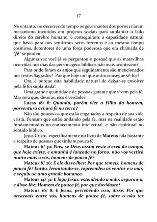 17
SIM, SIM, NÃO, NÃO
Mateus 5/ 37: Seja, porém, o vosso falar: Sim, sim; Não, não;
porque o que passa disto é de procedência maligna.
Se criarmos uma tese para dizer um “sim” ou um “não”, tudo
bem. O que não devemos fazer é falar como um papagaio, isto é, não
devemos fazer uma oratória de meia hora para exprimir na verdade uma
frase que pode significar um “sim” ou um “não”.
Provérbios 10/ 19: Na multidão de palavras não falta pecado,
mas o que modera os seus lábios é sábio.
Cada palavra na realidade é um campo vibracional
correspondente, obviamente, ao seu conteúdo: positivo ou negativo.
Numa multidão de palavras certamente se encontrará muitos campos
vibracionais negativos ou irreais, fictícios, uma vez que não se
encaixam no assunto em pauta. As Escrituras chamam estes campos
vibracionais negativos ou fictícios de pecados.
João 8/ 44: Vocês são filhos do Diabo e querem fazer o que o pai
de vocês quer. Desde a criação do mundo ele foi assassino e nunca
esteve do lado da verdade porque nele não existe verdade. Quando o
Diabo mente, está apenas fazendo o que é o seu costume, pois é
mentiroso e é o pai de todas as mentiras.
Vou falar uma vez mais: nós podemos até mesmo criar uma tese
para dizer um “sim” ou um “não”. Agora, jamais devemos aderir a uma
mentira para tentar amenizar a situação de alguém. Se fizermos isso
estaremos usando a essência do maligno: a ficção.
1 João 3/ 9: Qualquer que é nascido de Deus não comete
pecado; porque a sua semente permanece nele; e não pode pecar,
porque é nascido de Deus.
Aqui está outro benefício recebido por aqueles que têm o Espírito
Santo. Os mesmos ficam impossibilitados de pecar.
Eu duvido que alguém que tem o Espírito consiga pecar.
O mesmo pode até tentar, mas na hora da consumação do pecado,
alguma coisa acontece, e o ato pecaminoso não ocorre.
Agora, isto não significa que aqueles que têm o Espírito Santo
 
