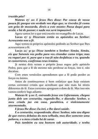18
estão livres de proferir palavras negativas ou fictícias. Vez por outra isso
poderá ocorrer. Mas certamente na soma geral as palavras positivas e
verídicas irão compor a grande maioria.
O MULTIVERSO
Gênesis 1/ 1-2: No começo Deus criou os céus e a terra.
A terra era um vazio, sem nenhum ser vivente, e estava coberta
por um mar profundo. A escuridão cobria o mar, e o Espírito de Deus
se movia por cima da água.
Ou seja, no início só havia água, escuridão e a primeira poção do
Espírito Santo movendo-se por cima da água.
Gênesis 1/ 3: Então Deus disse: – Que haja luz! E a luz
começou a existir.
Deus disse “haja luz”, e esta primeira poção do Espírito fora
canalizada para trazer a existência à luz.
Sabedoria 1/ 7: Com efeito, o Espírito do Senhor enche o
universo, e ele, que tem unidas todas as coisas, ouve toda voz.
O “multiverso” é um conjunto de coisas, e o Espírito Santo é o
nexo que mantem ligada todas estas coisas.
“Ouve todas as coisas!”
Se o Espírito ouve todas as coisas, certamente Ele ouve muito
mais o conteúdo daquilo que o ser humano diz e pensa.
Sabedoria 1/ 3: Com efeito, os pensamentos tortuosos afastam
de Deus, e o seu poder, posto à prova, triunfa dos insensatos.
Vamos simplificar e colocar “pensamentos tortuosos” como
apenas pensamentos negativos. Ou seja, este tipo de pensamentos afasta
a espécie humana de Deus.
Sabedoria 1/ 5: O Espírito Santo educador (das almas) fugirá
da perfídia, afastar-se-á dos pensamentos insensatos, e a iniquidade
que sobrevém o repelirá.
Em primeiro lugar o Espírito fugirá de ações para enganar ou que
é contrário àquilo que fora afirmado ou prometido por Deus.
Em segundo lugar os pensamentos negativos, e as consequências
 