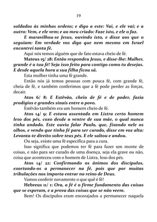 19
trazidas por eles O repelem.
Sabedoria 1/ 6: Sim, a Sabedoria é um espírito que ama os
homens, mas não deixará sem castigo o blasfemador pelo crime de
seus lábios, porque Deus lhe sonda os rins, penetra até o fundo de seu
coração, e ouve as suas palavras.
Aqui uma vez mais entra o poder da palavra, e o verso afirma que
o espírito da Sabedoria castigará a todos que ultrajam o próximo com
blasfémia, ou tem por hábito dizer blasfémia aleatoriamente.
Sabedoria 1/ 8: Aquele que profere uma linguagem iníqua, não
pode fugir dele, e a Justiça vingadora não o deixará escapar.
Ou seja, se alguém usa uma linguagem de má índole, coisas
negativas que prejudicam ao seu próximo, uma vingança virá sobre o
mesmo, visto que se colhe aquilo que se planta.
Sabedoria 1/ 9: Pois os próprios desígnios do ímpio serão
cuidadosamente examinados; o som de suas palavras chegará até o
Senhor, que lhe imporá o castigo pelos seus pecados.
Engana-se quem pensa proferir uma palavra sem colher em dobro
o conteúdo daquela palavra. Toda a palavra chega aos ouvidos do
Senhor, que retribui de acordo com o conteúdo de cada palavra. Se o
conteúdo for negativo se receberá coisa negativa, se for positivo se
receberá coisa positiva, e assim por diante.
Sabedoria 1/ 11: Acautelai-vos, pois, de queixar-vos inutilmente,
evitai que vossa língua se entregue à crítica, porque até mesmo uma
palavra secreta não ficará sem castigo, e a boca que acusa com
injustiça arrasta a alma à morte.
O queixume dá para dizer assim que é a essência do negativismo.
A pessoa que tem por hábito se queixar atrai para si uma vibração
pesada. Carregada de tudo aquilo que se inclui na categoria de negativo.
“Evitai que a vossa língua se entregue à crítica!”
Quão desagradável é a convivência com pessoas dadas a críticas.
Para elas nada está bom. Somente as mesmas são perfeitas, enquanto
que as outras demonstram defeitos em tudo.
“Porque até mesmo uma palavra secreta não ficará sem
castigo!”
Você profere uma palavra com potencial negativo, e pensa que
 