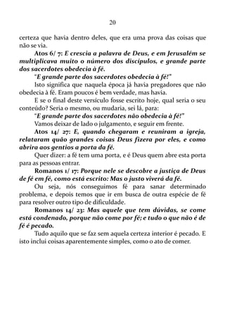 20
ninguém a ouvira. De fato, ninguém da espécie humana, mas o Senhor a
ouviu, e o retribuirá de acordo com a vibração desta palavra.
Eclesiastes 10/ 20: Nem ainda no teu pensamento amaldiçoes ao
rei, nem tampouco no mais interior da tua recamara amaldiçoes ao
rico; porque as aves dos céus levariam a voz, e os que têm asas dariam
notícia do assunto.
Ou seja, as vibrações de um pensamento ou de uma palavra têm
som claro e distinto no ar, e pode ser levado até outra pessoa por meio
de um simples passarinho. É claro que a outra pessoa receberá esta
informação num estado de inconsciência. No entanto, o conteúdo desta
informação fica gravado em sua mente. O procedimento que ocorre a
seguir é correspondente àquilo que se pensou ou se falou deste alguém.
Se o conteúdo for positivo a outra pessoa o retribuirá com favores
positivos. Se de conteúdo negativo, obviamente, se receberá coisas
correspondente ao negativismo.
“E a boca que acusa com injustiça arrasta a alma à morte!”
A boca oposta à justiça tem o poder de levar à alma à morte.
Sabedoria 1/ 16: Mas, (a morte), os ímpios a chamam com o
gesto e a voz. Crendo-a amiga, consomem-se de desejos, e fazem
aliança com ela; de fato, eles merecem ser sua presa.
Ou seja, é possível chamar a morte por meio de gesto e da voz.
Eclesiastes 10/ 12: Nas palavras da boca do sábio há favor,
porém os lábios do tolo o devoram.
Eclesiastes 10/ 13-14: O princípio das palavras da sua boca é a
estultícia, e o fim do seu falar um desvario péssimo.
O tolo multiplica as palavras, porém, o homem não sabe o que
será; e quem lhe fará saber o que será depois dele?
Mateus 12/ 36-37: Mas eu vos digo que de toda a palavra ociosa
que os homens disserem hão de dar conta no dia do juízo. Porque por
tuas palavras serás justificado, e por tuas palavras serás condenado.
Toda a palavra é um campo vibracional, e o sentido de cada uma
delas é um molde cheio dá primeira poção do Espírito dando forma a
determinadas linhas de pensamentos, ou até mesmo ser a energia que
move uma ação física, tanto na área positiva como negativa.
“Toda a palavra ociosa que os homens disserem hão de dar
 