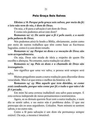 21
conta no dia do juízo!”
Num resumo simplificado podemos dizer que cada palavra tem
contida em si uma poção espiritual que tanto pode ser para o bem como
para o mal.
Mateus 5/ 37: Seja, porém, o vosso falar: Sim, sim; Não, não;
porque o que passa disto é de procedência maligna.
O correto é o ser humano ser comedido em suas palavras, para que
assim possa evitar coisas desagraveis no presente e no porvir.
“Porque por tuas palavras serás justificado, e por tuas palavras
serás condenado!”
Quão importante é ser comedido com as palavras.
DE FÉ EM FÉ
Bem! Na verdade tudo o que vimos até aqui foi um preparativo
para podermos adentrar no campo da fé. Eu prefiro dizer dimensão fé. O
ser humano inicialmente usava os dois lados do cérebro, o esquerdo e o
direito, tido como o lado feminino, que tem em si a habilidade natural
para conectar-se com as dimensões espirituais. No entanto, no decorrer
do tempo os governantes dos povos criaram mecanismo incutidos em
projetos sociais para suplantar o lado direito do cérebro humano, e
conseguiram: a capacidade natural que havia para nos sentirmos seres
terrenos e ao mesmo tempo cósmicos, detentores de uma força poderosa
que era chamada de “fé” se perdeu.
Alguma vez você já se perguntou o porquê que as maravilhas
ocorridas nos dias das personagens bíblicos não mais acontecem?
Para onde foram os anjos que seguidamente são mencionados nos
textos Sagrados? Por que hoje um que outro consegue vê-los?
Ora, é porque esta habilidade natural de deixar-se envolver pela fé
foi suplantada!
Uma grande quantidade de pessoas garante que vivem pela fé.
Mas será que, deveras, isso é verdade?
Lucas 18/ 8: Quando, porém vier o Filho do homem, porventura
achará fé na terra?
 
