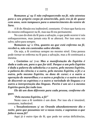 22
Não são poucos os que estão enganados a respeito de sua vida
cristã. Pensam que estão andando pela fé, mas na realidade estão
fundamentados no conhecimento intelectual, e não espiritual no sentido
bíblico.
Jesus Cristo, especificamente no livro de Mateus fala bastante a
respeito de pessoas que tinham pouca fé.
Mateus 6/ 30: Pois, se Deus assim veste a erva do campo, que
hoje existe, e amanhã é lançada no forno, não vos vestirá muito mais
a vós, homens de pouca fé?
Mateus 8/ 26: E ele disse-lhes: Por que temeis, homens de
pouca fé? Então, levantando-se, repreendeu os ventos e o mar, e
seguiu-se uma grande bonança.
Mateus 14/ 31: E logo Jesus, estendendo a mão, segurou-o, e
disse-lhe: Homem de pouca fé, por que duvidaste?
Mateus 16/ 8: E Jesus, percebendo isso, disse: Por que arrazoais
entre vós, homens de pouca fé, sobre o não ter trazido pão?
Mateus 17/ 20: E Jesus lhes disse: Por causa de vossa pouca fé;
porque em verdade vos digo que, se tiverdes fé como um grão de
mostarda, direis a este monte: Passa daqui para acolá, e há de passar;
e nada vos será impossível.
Agora vamos ler o que está escrito no evangelho de Lucas.
Lucas 17/ 5: Disseram então os apóstolos ao Senhor:
Acrescenta-nos a fé.
Aqui temos os próprios apóstolos pedindo ao Senhor que lhes
acrescentasse a fé.
Lucas 22/ 31-32: Disse também o Senhor: Simão, Simão, eis que
Satanás vos pediu para vos cirandar como trigo; mas eu roguei por ti,
para que a tua fé não desfaleça; e tu, quando te converteres,
confirmas teus irmãos.
Já nestes dois versos o próprio Jesus rogou pelo apóstolo Pedro,
para que a fé do mesmo não perdesse as forças, isto é, não decaísse.
Com estes versículos aprendemos que a fé pode perder as forças
ou ânimo.
Antes de continuarmos é bom enfatizar que hoje existem certas
correntes cristãs que acreditam que não mais há níveis diferentes de fé.
 