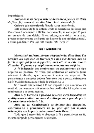 23
Estas correntes apregoam o dom da fé. Mas isso nós vamos conferir
logo adiante.
Mateus 8/ 5-10: E, entrando Jesus em Cafarnaum, chegou junto
dele um centurião, rogando-lhe, e dizendo: Senhor, o meu criado jaz
em casa, paralítico, e violentamente atormentado.
E Jesus lhe disse: Eu irei, e lhe darei saúde.
E o centurião, respondendo, disse: Senhor, não sou digno de que
entres debaixo do meu telhado, mas dize somente uma palavra, e o
meu criado há de sarar.
Pois também eu sou homem sob autoridade, e tenho soldados às
minhas ordens; e digo a este: Vai, e ele vai; e a outro: Vem, e ele vem;
e ao meu criado: Faze isto, e ele o faz.
E maravilhou-se Jesus, ouvindo isto, e disse aos que o seguiam:
Em verdade vos digo que nem mesmo em Israel encontrei tanta fé.
Aqui nós temos alguém que de fato estava cheio de fé.
Mateus 15/ 28: Então respondeu Jesus, e disse-lhe: Mulher,
grande é a tua fé! Seja isso feito para contigo como tu desejas. E
desde aquela hora a sua filha ficou sã.
Esta mulher tinha uma fé grande.
Então nós já temos pessoas com pouca fé, com grande fé, cheia de
fé, e também conferimos que a fé pode perder as forças, decair.
Atos 6/ 8: E Estêvão, cheio de fé e de poder, fazia prodígios e
grandes sinais entre o povo.
Estêvão também era um homem cheio de fé.
Atos 14/ 9: E estava assentado em Listra certo homem leso dos
pés, coxo desde o ventre de sua mãe, o qual nunca tinha andado. Este
ouviu falar Paulo, que, fixando nele os olhos, e vendo que tinha fé
para ser curado, disse em voz alta: Levanta-te direito sobre teus pés. E
ele saltou e andou.
Ou seja, existe uma fé específica para a cura.
Isso significa que podemos ter fé para fazer um monte de coisas, e
não para ser curado de uma doença, seja ela grave ou não, coisa que
acontecera com o homem de Listra, leso dos pés.
Atos 14/ 22: Confirmando os ânimos dos discípulos, exortando-
os a permanecer na fé, pois que por muitas tribulações nos importa
 