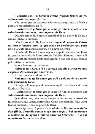 24
entrar no reino de Deus.
Vamos conferir novamente o que quê é fé!
Hebreus 11/ 1: Ora, a fé é o firme fundamento das coisas que se
esperam, e a prova das coisas que se não veem.
Bem! Os discípulos eram encorajados a permanecer naquela
certeza que havia dentro deles, que era uma prova das coisas que não se
via.
Atos 6/ 7: E crescia a palavra de Deus, e em Jerusalém se
multiplicava muito o número dos discípulos, e grande parte dos
sacerdotes obedecia à fé.
“E grande parte dos sacerdotes obedecia à fé!”
Isto significa que naquela época já havia pregadores que não
obedecia à fé. Eram poucos é bem verdade, mas havia.
E se o final deste versículo fosse escrito hoje, qual seria o seu
conteúdo? Seria o mesmo, ou mudaria, sei lá, para:
“E grande parte dos sacerdotes não obedecia à fé!”
Vamos deixar de lado o julgamento, e seguir em frente.
Atos 14/ 27: E, quando chegaram e reuniram a igreja,
relataram quão grandes coisas Deus fizera por eles, e como abrira aos
gentios a porta da fé.
Quer dizer: a fé tem uma porta, e é Deus quem abre esta porta
para as pessoas entrar.
Romanos 1/ 17: Porque nele se descobre a justiça de Deus de fé
em fé, como está escrito: Mas o justo viverá da fé.
Ou seja, nós conseguimos fé para sanar determinado problema, e
depois temos que ir em busca de outra espécie de fé para resolver outro
tipo de dificuldade.
Romanos 14/ 23: Mas aquele que tem dúvidas, se come está
condenado, porque não come por fé; e tudo o que não é de fé é
pecado.
Tudo aquilo que se faz sem aquela certeza interior é pecado. E isto
inclui coisas aparentemente simples, como o ato de comer.
 
