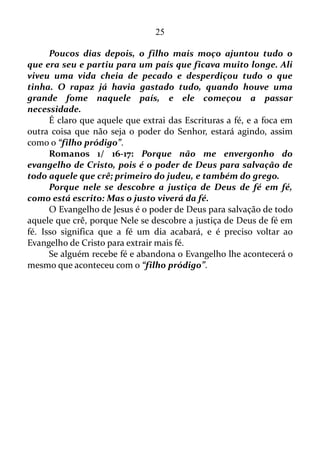 25
PELA GRAÇA SOIS SALVOS
Efésios 2/ 8: Porque pela graça sois salvos, por meio da fé; e isto
não vem de vós, é dom de Deus.
Ou seja, a fé para a salvação é um dom de Deus.
E como nós podemos ativar este dom?
Romanos 10/ 17: De sorte que a fé é pelo ouvir, e o ouvir pela
palavra de Deus.
Nós podemos ativá-lo lendo a Bíblia, obviamente, assim como por
meio de outros trabalhos que têm como base as Escrituras Sagradas,
como é o caso deste estudo.
Romanos 11/ 29: Porque os dons e a vocação de Deus são sem
arrependimento.
Ou seja, Deus não muda de ideia a respeito de quem Ele escolhe e
abençoa. No entanto, outra tradução vai além.
Romanos 11/ 29: Pois os dons e o chamado de Deus são
irrevogáveis.
Isto significa que uma vez salva, a pessoa será sempre será salva.
Muitos pregadores usam a outra tradução para discordar desta
veracidade. Mas é ai que entra o melhor da história: a fé.
Romanos 14/ 23: Mas aquele que tem dúvidas, se come está
condenado, porque não come por fé; e tudo o que não é de fé é
pecado.
Em mim há uma certeza inabalável: sou salvo para sempre. E esta
certeza independe de meus pensamentos e sentimentos.
Agora, se os demais querem ficar com a outra tradução, e num dia
se sentir salvo, e no outro não é problema deles. O que me preocupa são
os seus seguidores. Coitados. Num minuto se sentem salvos, e no outro
não.
Como a fé para salvação é um dom ela permaneça sempre estável.
Ou seja, a mesma é imutável.
Romanos 4/ 19: E não enfraquecendo na fé, não atentou para o
seu próprio corpo já amortecido, pois era já de quase cem anos, nem
tampouco para o amortecimento do ventre de Sara.
 