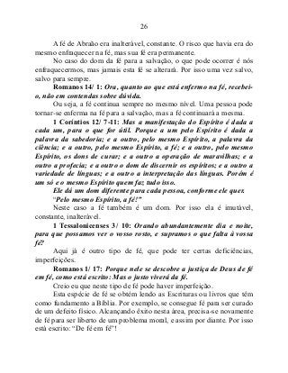 26
A fé de Abraão era inalterável, constante. O risco que havia era do
mesmo enfraquecer na fé, mas sua fé era permanente.
No caso do dom da fé para a salvação, o que pode ocorrer é nós
enfraquecermos, mas jamais esta fé se alterará. Por isso uma vez salvo,
salvo para sempre.
Romanos 14/ 1: Ora, quanto ao que está enfermo na fé, recebei-
o, não em contendas sobre dúvida.
Ou seja, a fé continua sempre no mesmo nível. Uma pessoa pode
tornar-se enferma na fé para a salvação, mas a fé continuará a mesma.
1 Coríntios 12/ 7-11: Mas a manifestação do Espírito é dada a
cada um, para o que for útil. Porque a um pelo Espírito é dada a
palavra da sabedoria; e a outro, pelo mesmo Espírito, a palavra da
ciência; e a outro, pelo mesmo Espírito, a fé; e a outro, pelo mesmo
Espírito, os dons de curar; e a outro a operação de maravilhas; e a
outro a profecia; e a outro o dom de discernir os espíritos; e a outro a
variedade de línguas; e a outro a interpretação das línguas. Porém é
um só e o mesmo Espírito quem faz tudo isso.
Ele dá um dom diferente para cada pessoa, conforme ele quer.
“Pelo mesmo Espírito, a fé!”
Neste caso a fé também é um dom. Por isso ela é imutável,
constante, inalterável.
1 Tessalonicenses 3/ 10: Orando abundantemente dia e noite,
para que possamos ver o vosso rosto, e supramos o que falta à vossa
fé?
Aqui já é outro tipo de fé, que pode ter certas deficiências,
imperfeições.
Romanos 1/ 17: Porque nele se descobre a justiça de Deus de fé
em fé, como está escrito: Mas o justo viverá da fé.
Creio eu que neste tipo de fé pode haver imperfeição.
Esta espécie de fé se obtém lendo as Escrituras ou livros que têm
como fundamento a Bíblia. Por exemplo, se consegue fé para ser curado
de um defeito físico. Alcançando êxito nesta área, precisa-se novamente
de fé para ser liberto de um problema moral, e assim por diante. Por isso
está escrito: “De fé em fé”!
 