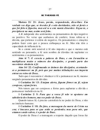 27
SE TIVERDES FÉ
Mateus 21/ 21: Jesus, porém, respondendo, disse-lhes: Em
verdade vos digo que, se tiverdes fé e não duvidardes, não só fareis o
que foi feito à figueira, mas até se a este monte disserdes: Ergue-te, e
precipita-te no mar, assim será feito.
A fé independe dos sentimentos ou pensamentos do tipo negativo
ou positivo. No verso que acabamos de conferir, Jesus refere-se à
dúvida, que pertence à esfera do negativo. Os pensamentos e emoções
podem fazer com que a pessoa enfraqueça na fé. Mas não têm a
capacidade de influenciá-la.
Se o crente está sensível à fé não importa o que o mesmo está
sentindo ou pensando, a fé sem sombra de dúvidas irá suplantar os
sentimentos e os pensamentos.
Atos 6/ 7: E crescia a palavra de Deus, e em Jerusalém se
multiplicava muito o número dos discípulos, e grande parte dos
sacerdotes obedecia à fé.
Atos 14/ 22: Confirmando os ânimos dos discípulos, exortando-
os a permanecer na fé, pois que por muitas tribulações nos importa
entrar no reino de Deus.
Tudo que é necessário é obedecer à fé e permanecer na fé, mesmo
surgindo pensamentos de dúvidas.
1 Coríntios 16/ 13: Estejam alerta, fiquem firmes na fé, sejam
corajosos, sejam fortes.
Nós temos que ser corajosos e fortes para suplantar a dúvida e
permanecer inabaláveis na fé.
1 Coríntios 2/ 5: Para que a vossa fé não se apoiasse em
sabedoria dos homens, mas no poder de Deus.
Quando temos fé, é preciso centralizá-la no poder de Deus, e não
no intelecto humano.
1 Coríntios 1/ 18: De fato, a mensagem da morte de Cristo na
cruz é loucura para os que estão se perdendo; mas para nós, que
estamos sendo salvos, é o poder de Deus.
O poder de Deus é a mensagem a respeito daquilo que Jesus fez
 
