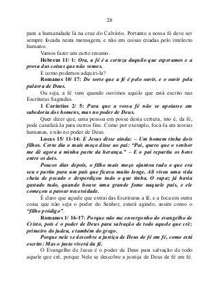 28
para a humanidade lá na cruz do Calvário. Portanto a nossa fé deve ser
sempre focada nesta mensagem, e não em coisas criadas pelo intelecto
humano.
Vamos fazer um curto resumo.
Hebreus 11/ 1: Ora, a fé é a certeza daquilo que esperamos e a
prova das coisas que não vemos.
E como podemos adquiri-la?
Romanos 10/ 17: De sorte que a fé é pelo ouvir, e o ouvir pela
palavra de Deus.
Ou seja, a fé vem quando ouvimos aquilo que está escrito nas
Escrituras Sagradas.
1 Coríntios 2/ 5: Para que a vossa fé não se apoiasse em
sabedoria dos homens, mas no poder de Deus.
Quer dizer que, uma pessoa em posse desta certeza, isto é, da fé,
pode canalizá-la para outros fins. Como por exemplo, focá-la em teorias
humanas, e não no poder de Deus.
Lucas 15/ 11-14: E Jesus disse ainda: – Um homem tinha dois
filhos. Certo dia o mais moço disse ao pai: “Pai, quero que o senhor
me dê agora a minha parte da herança.” – E o pai repartiu os bens
entre os dois.
Poucos dias depois, o filho mais moço ajuntou tudo o que era
seu e partiu para um país que ficava muito longe. Ali viveu uma vida
cheia de pecado e desperdiçou tudo o que tinha. O rapaz já havia
gastado tudo, quando houve uma grande fome naquele país, e ele
começou a passar necessidade.
É claro que aquele que extrai das Escrituras a fé, e a foca em outra
coisa que não seja o poder do Senhor, estará agindo, assim como o
“filho pródigo”.
Romanos 1/ 16-17: Porque não me envergonho do evangelho de
Cristo, pois é o poder de Deus para salvação de todo aquele que crê;
primeiro do judeu, e também do grego.
Porque nele se descobre a justiça de Deus de fé em fé, como está
escrito: Mas o justo viverá da fé.
O Evangelho de Jesus é o poder de Deus para salvação de todo
aquele que crê, porque Nele se descobre a justiça de Deus de fé em fé.
 