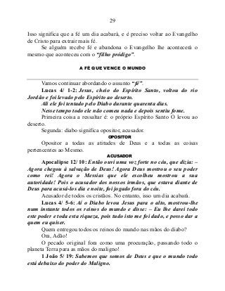 29
Isso significa que a fé um dia acabará, e é preciso voltar ao Evangelho
de Cristo para extrair mais fé.
Se alguém recebe fé e abandona o Evangelho lhe acontecerá o
mesmo que aconteceu com o “filho pródigo”.
A FÉ QUE VENCE O MUNDO
Vamos continuar abordando o assunto “fé”.
Lucas 4/ 1-2: Jesus, cheio do Espírito Santo, voltou do rio
Jordão e foi levado pelo Espírito ao deserto.
Ali ele foi tentado pelo Diabo durante quarenta dias.
Nesse tempo todo ele não comeu nada e depois sentiu fome.
Primeira coisa a ressaltar é: o próprio Espírito Santo O levou ao
deserto.
Segunda: diabo significa opositor, acusador.
OPOSITOR
Opositor a todas as atitudes de Deus e a todas as coisas
pertencentes ao Mesmo.
ACUSADOR
Apocalipse 12/ 10: Então ouvi uma voz forte no céu, que dizia: –
Agora chegou à salvação de Deus! Agora Deus mostrou o seu poder
como rei! Agora o Messias que ele escolheu mostrou a sua
autoridade! Pois o acusador dos nossos irmãos, que estava diante de
Deus para acusá-los dia e noite, foi jogado fora do céu.
Acusador de todos os cristãos. No entanto, isso um dia acabará.
Lucas 4/ 5-6: Aí o Diabo levou Jesus para o alto, mostrou-lhe
num instante todos os reinos do mundo e disse: – Eu lhe darei todo
este poder e toda esta riqueza, pois tudo isto me foi dado, e posso dar a
quem eu quiser.
Quem entregou todos os reinos do mundo nas mãos do diabo?
Ora, Adão!
O pecado original fora como uma procuração, passando todo o
planeta Terra para as mãos do maligno!
1 João 5/ 19: Sabemos que somos de Deus e que o mundo todo
está debaixo do poder do Maligno.
 