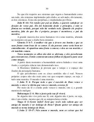 30
No que diz respeito aos sistemas que regem a humanidade como
um todo, são sistemas implantados pelo diabo, se salvando, obviamente,
as leis cósmicas. Estas são perpétuas, e implantadas por Deus.
João 8/ 44: Vós tendes por pai ao diabo, e quereis satisfazer os
desejos de vosso pai. Ele foi homicida desde o princípio, e não se
firmou na verdade, porque não há verdade nele. Quando ele profere
mentira, fala do que lhe é próprio, porque é mentiroso, e pai da
mentira.
A grande maioria dos seres humanos vive uma mentira, alterada
no momento em que o diabo bem entender.
Gênesis 3/ 6-7: A mulher viu que a árvore era bonita e que as
suas frutas eram boas de se comer. E ela pensou como seria bom ter
entendimento. Aí apanhou uma fruta e comeu; e deu ao seu marido, e
ele também comeu.
Nesse momento os olhos dos dois se abriram, e eles perceberam
que estavam nus. Então costuraram umas folhas de figueira para usar
como tangas.
A partir deste momento a humanidade estava fadada a viver uma
ilusão, e a própria ciência tem demonstrado isso.
A Mecânica Quântica já provara que o tempo e o espaço são
ilusões da percepção humana.
O que percebemos com os cinco sentidos não é real. Nossos
próprios corpos não são reais uma vez que ocupam espaço, ou seja, é
tudo uma mentira. O mundo é uma mentira.
1 João 5/ 4: Porque todo o que é nascido de Deus vence o
mundo; e esta é a vitória que vence o mundo, a nossa fé.
Por meio da fé o cristão pode vencer o mundo, isto é, a grande
mentira do maligno.
Habacuque 2/ 4: Mas o justo pela sua fé viverá.
Se alguém não vive pela sua fé, este alguém não é justo, ou seja,
não é um cristão, mesmo que ele se autoproclame cristão.
Tiago 4/ 4: Gente infiel! Será que vocês não sabem que ser
amigo do mundo é ser inimigo de Deus? Quem quiser ser amigo do
mundo se torna inimigo de Deus.
1 João 2/ 15-17: Não amem o mundo, nem as coisas que há
 