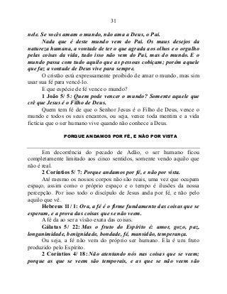 31
nele. Se vocês amam o mundo, não ama a Deus, o Pai.
Nada que é deste mundo vem do Pai. Os maus desejos da
natureza humana, a vontade de ter o que agrada aos olhos e o orgulho
pelas coisas da vida, tudo isso não vem do Pai, mas do mundo. E o
mundo passa com tudo aquilo que as pessoas cobiçam; porém aquele
que faz a vontade de Deus vive para sempre.
O cristão está expressamente proibido de amar o mundo, mas sim
usar sua fé para vencê-lo.
E que espécie de fé vence o mundo?
1 João 5/ 5: Quem pode vencer o mundo? Somente aquele que
crê que Jesus é o Filho de Deus.
Quem tem fé de que o Senhor Jesus é o Filho de Deus, vence o
mundo e todos os seus encantos, ou seja, vence toda mentira e a vida
fictícia que o ser humano vive quando não conhece a Deus.
PORQUE ANDAMOS POR FÉ, E NÃO POR VISTA
Em decorrência do pecado de Adão, o ser humano ficou
completamente limitado aos cinco sentidos, somente vendo aquilo que
não é real.
2 Coríntios 5/ 7: Porque andamos por fé, e não por vista.
Até mesmo os nossos corpos não são reais, uma vez que ocupam
espaço, assim como o próprio espaço e o tempo é ilusões da nossa
percepção. Por isso todo o discípulo de Jesus anda por fé, e não pelo
aquilo que vê.
Hebreus 11/ 1: Ora, a fé é o firme fundamento das coisas que se
esperam, e a prova das coisas que se não veem.
A fé da ao ser a visão exata das coisas.
Gálatas 5/ 22: Mas o fruto do Espírito é: amor, gozo, paz,
longanimidade, benignidade, bondade, fé, mansidão, temperança.
Ou seja, a fé não vem do próprio ser humano. Ela é um fruto
produzido pelo Espírito.
2 Coríntios 4/ 18: Não atentando nós nas coisas que se veem;
porque as que se veem são temporais, e as que se não veem são
 