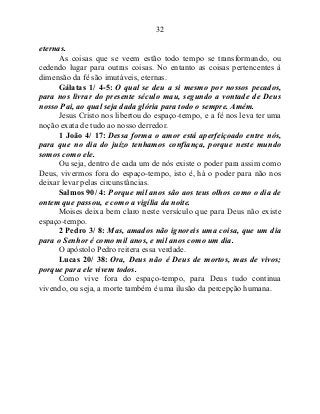 32
eternas.
As coisas que se veem estão todo tempo se transformando, ou
cedendo lugar para outras coisas. No entanto as coisas pertencentes à
dimensão da fé são imutáveis, eternas.
Gálatas 1/ 4-5: O qual se deu a si mesmo por nossos pecados,
para nos livrar do presente século mau, segundo a vontade de Deus
nosso Pai, ao qual seja dada glória para todo o sempre. Amém.
Jesus Cristo nos libertou do espaço-tempo, e a fé nos leva ter uma
noção exata de tudo ao nosso derredor.
1 João 4/ 17: Dessa forma o amor está aperfeiçoado entre nós,
para que no dia do juízo tenhamos confiança, porque neste mundo
somos como ele.
Ou seja, dentro de cada um de nós existe o poder para assim como
Deus, vivermos fora do espaço-tempo, isto é, há o poder para não nos
deixar levar pelas circunstâncias.
Salmos 90/ 4: Porque mil anos são aos teus olhos como o dia de
ontem que passou, e como a vigília da noite.
Moises deixa bem claro neste versículo que para Deus não existe
espaço-tempo.
2 Pedro 3/ 8: Mas, amados não ignoreis uma coisa, que um dia
para o Senhor é como mil anos, e mil anos como um dia.
O apóstolo Pedro reitera essa verdade.
Lucas 20/ 38: Ora, Deus não é Deus de mortos, mas de vivos;
porque para ele vivem todos.
Como vive fora do espaço-tempo, para Deus tudo continua
vivendo, ou seja, a morte também é uma ilusão da percepção humana.
 