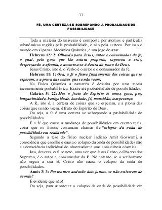 33
FÉ, UMA CERTEZA SE SOBREPONDO A PROBALIDADE DE
POSSIBILIDADE
Toda a matéria do universo é composta por átomos e partículas
subatômicas regidas pela probabilidade, e não pela certeza. Por isso o
mundo em si para a Mecânica Quântica, é um jogo de azar.
Hebreus 12/ 2: Olhando para Jesus, autor e consumador da fé,
o qual, pelo gozo que lhe estava proposto, suportou a cruz,
desprezando a afronta, e assentou-se à destra do trono de Deus.
Jesus Cristo, isto é, o Verbo é o autor e o consumador da fé.
Hebreus 11/ 1: Ora, a fé o firme fundamento das coisas que se
esperam, e a prova das coisas que se não veem.
Na Física Quântica a natureza é descrita por uma teoria
inerentemente probabilística. Existe até probabilidade de possibilidades.
Gálatas 5/ 22: Mas o fruto do Espírito é: amor, gozo, paz,
longanimidade, benignidade, bondade, fé, mansidão, temperança.
A fé, isto é, a certeza de coisas que se esperam, e a prova das
coisas que se não veem, é fruto do Espírito de Deus.
Ou seja, a fé é uma certeza se sobrepondo a probabilidade de
possibilidades.
É a fé que causa a mudança de possibilidades em evento reais,
coisa que os físicos costumam chamar de “colapso da onda de
possibilidade em realidade”.
Segundo a tese do físico nuclear indiano Amit Goswami, a
consciência que escolhe e causa o colapso da onda de possibilidades não
é a consciência individual do observador: é uma consciência cósmica.
Isto, deveras, está correto, uma vez que Jesus Cristo, o Observador
Supremo, é o autor e, consumador da fé. No entanto, se o ser humano
não seguir a sua fé, Cristo não causa o colapso da onda de
possibilidades.
Amós 3/ 3: Porventura andarão dois juntos, se não estiverem de
acordo?
É evidente que não!
Ou seja, para acontecer o colapso da onda de possibilidade em
 